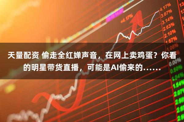 天量配资 偷走全红婵声音，在网上卖鸡蛋？你看的明星带货直播，可能是AI偷来的……