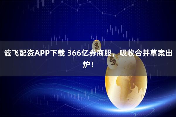 诚飞配资APP下载 366亿券商股，吸收合并草案出炉！