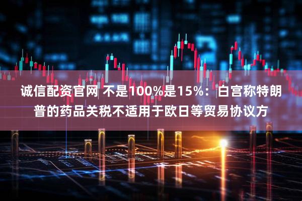 诚信配资官网 不是100%是15%：白宫称特朗普的药品关税不适用于欧日等贸易协议方
