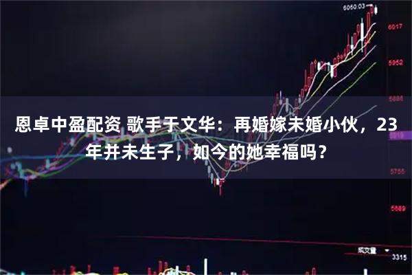 恩卓中盈配资 歌手于文华：再婚嫁未婚小伙，23年并未生子，如今的她幸福吗？
