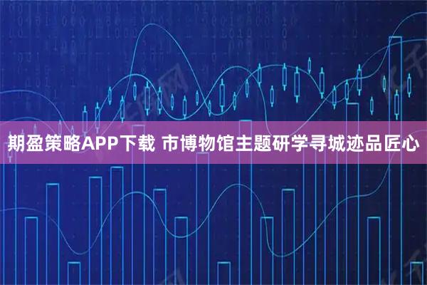 期盈策略APP下载 市博物馆主题研学寻城迹品匠心