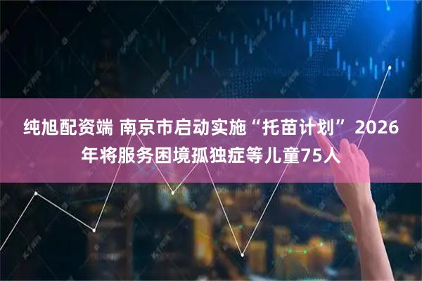 纯旭配资端 南京市启动实施“托苗计划” 2026年将服务困境孤独症等儿童75人