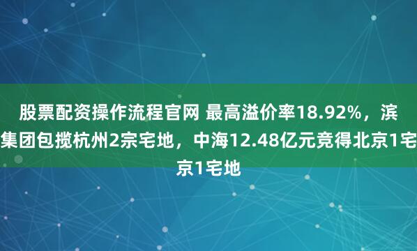 股票配资操作流程官网 最高溢价率18.92%，滨江集团包揽杭州2宗宅地，中海12.48亿元竞得北京1宅地