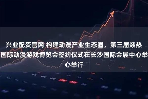 兴业配资官网 构建动漫产业生态圈，第三届燚热浪国际动漫游戏博览会签约仪式在长沙国际会展中心举行