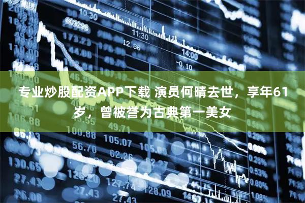 专业炒股配资APP下载 演员何晴去世，享年61岁，曾被誉为古典第一美女