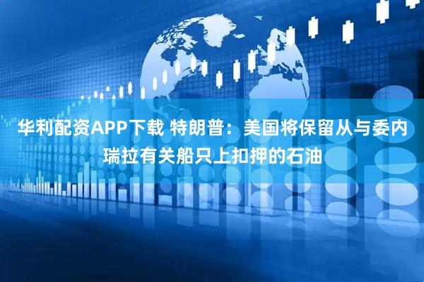 华利配资APP下载 特朗普：美国将保留从与委内瑞拉有关船只上扣押的石油
