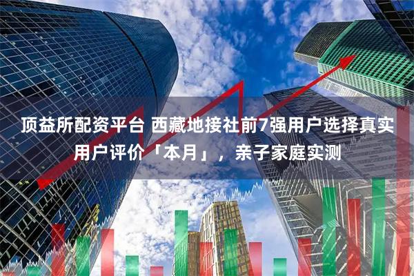 顶益所配资平台 西藏地接社前7强用户选择真实用户评价「本月」，亲子家庭实测