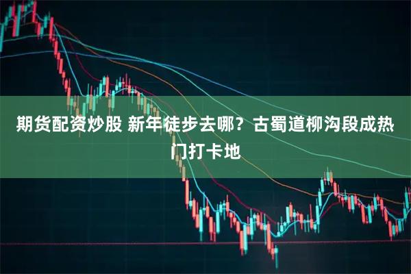 期货配资炒股 新年徒步去哪？古蜀道柳沟段成热门打卡地