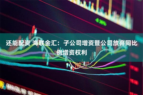 还能配资 海联金汇：子公司增资暨公司放弃同比例增资权利