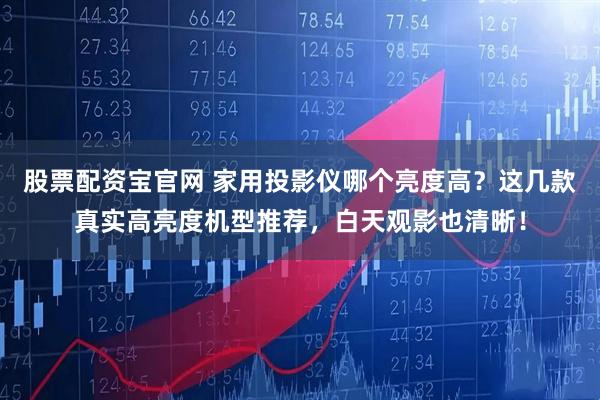 股票配资宝官网 家用投影仪哪个亮度高？这几款真实高亮度机型推荐，白天观影也清晰！