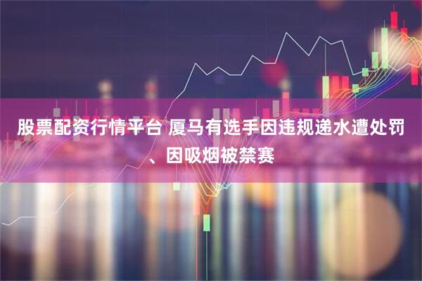 股票配资行情平台 厦马有选手因违规递水遭处罚、因吸烟被禁赛