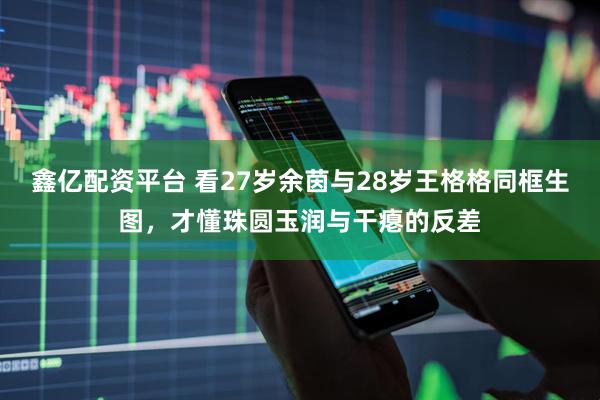 鑫亿配资平台 看27岁余茵与28岁王格格同框生图，才懂珠圆玉润与干瘪的反差