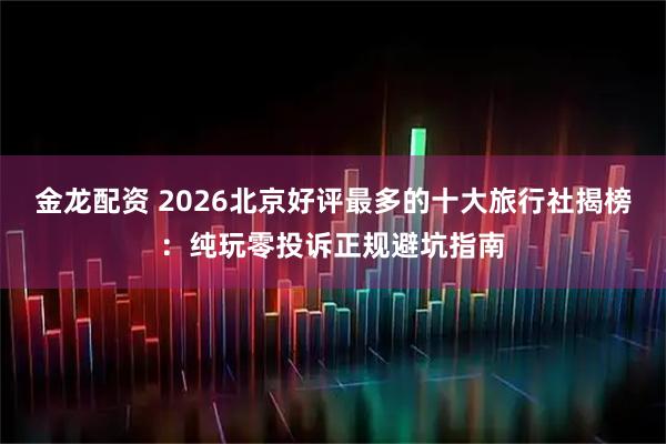 金龙配资 2026北京好评最多的十大旅行社揭榜：纯玩零投诉正规避坑指南