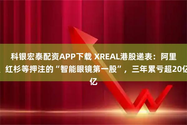 科银宏泰配资APP下载 XREAL港股递表：阿里、红杉等押注的“智能眼镜第一股”，三年累亏超20亿