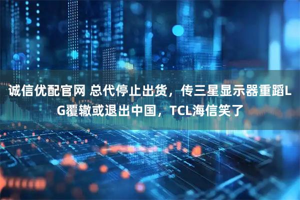 诚信优配官网 总代停止出货，传三星显示器重蹈LG覆辙或退出中国，TCL海信笑了