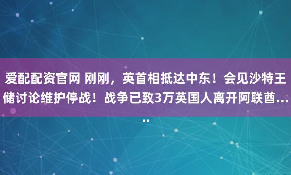 爱配配资官网 刚刚，英首相抵达中东！会见沙特王储讨论维护停战！战争已致3万英国人离开阿联酋...