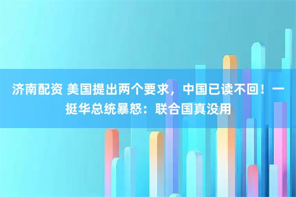 济南配资 美国提出两个要求，中国已读不回！一挺华总统暴怒：联合国真没用