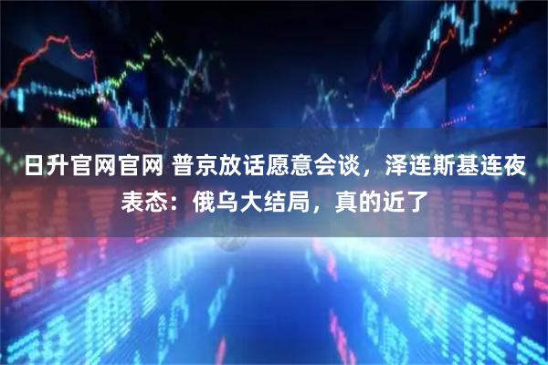 日升官网官网 普京放话愿意会谈，泽连斯基连夜表态：俄乌大结局，真的近了