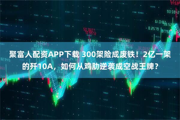 聚富人配资APP下载 300架险成废铁！2亿一架的歼10A，如何从鸡肋逆袭成空战王牌？