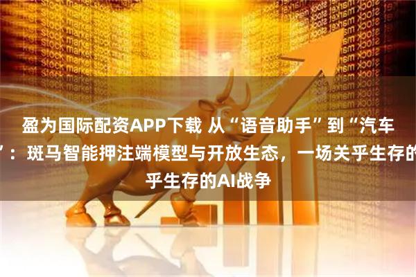 盈为国际配资APP下载 从“语音助手”到“汽车机器人”：斑马智能押注端模型与开放生态，一场关乎生存的AI战争