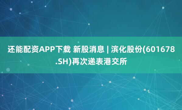 还能配资APP下载 新股消息 | 滨化股份(601678.SH)再次递表港交所