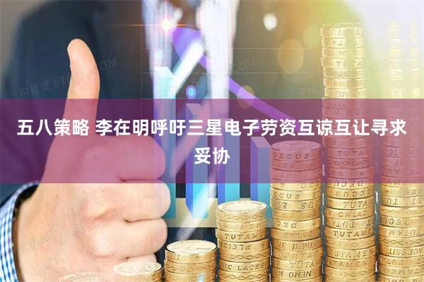 五八策略 李在明呼吁三星电子劳资互谅互让寻求妥协