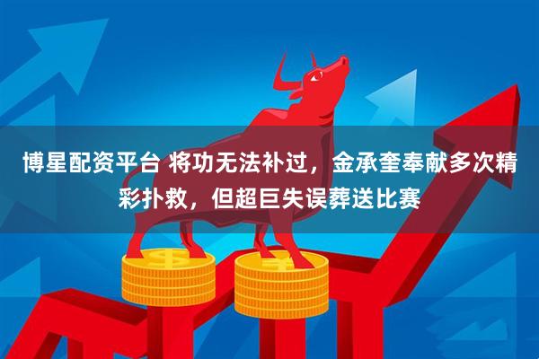 博星配资平台 将功无法补过，金承奎奉献多次精彩扑救，但超巨失误葬送比赛