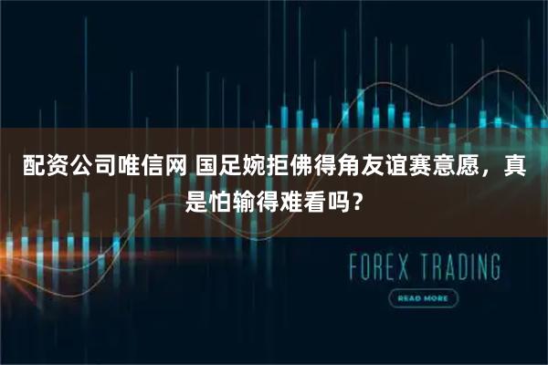 配资公司唯信网 国足婉拒佛得角友谊赛意愿，真是怕输得难看吗？