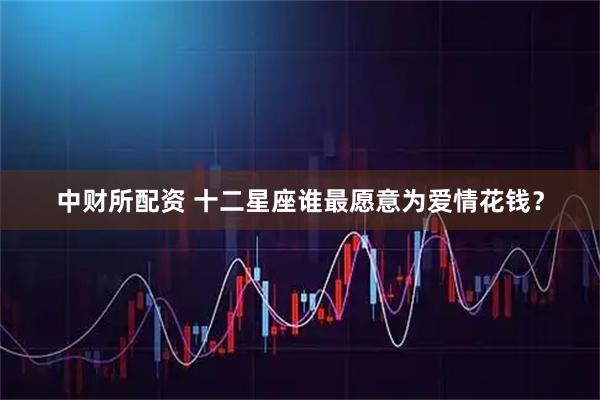 中财所配资 十二星座谁最愿意为爱情花钱？