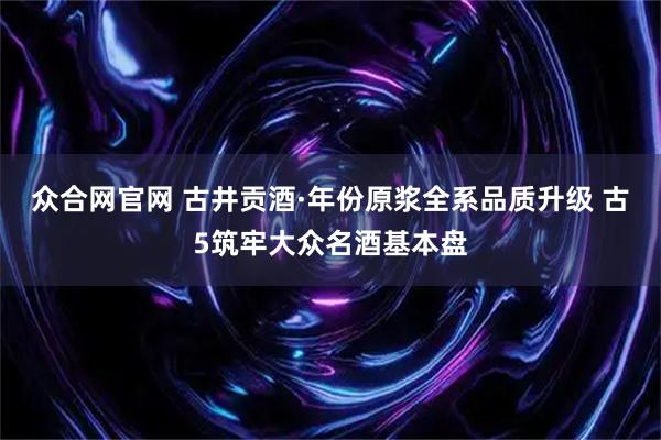 众合网官网 古井贡酒·年份原浆全系品质升级 古5筑牢大众名酒基本盘